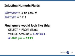 Injecting Numeric Fields $formacct  =  1 or 1=1 #  $formpin  = 1111 Final query would look like this: SELECT * FROM clients WHERE account =  1 or 1=1   #   AND pin =  1111 