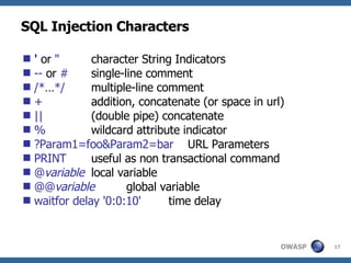 SQL Injection Characters '   or   " character String Indicators --  or  #   single-line comment /* … */   multiple-line comment + addition, concatenate (or space in url) || (double pipe) concatenate % wildcard attribute indicator ?Param1=foo&Param2=bar   URL Parameters PRINT   useful as non transactional command @ variable local variable @@ variable global variable waitfor delay '0:0:10'   time delay 