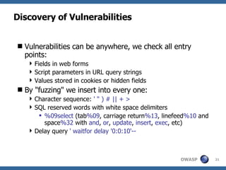 Discovery of Vulnerabilities Vulnerabilities can be anywhere, we check all entry points: Fields in web forms Script parameters in URL query strings Values stored in cookies or hidden fields By "fuzzing" we insert into every one: Character sequence:  ' " ) # || + > SQL reserved words with white space delimiters  %09select  (tab %09 , carriage return %13 , linefeed %10  and space %32  with  and ,  or ,  update ,  insert ,  exec , etc) Delay query  ' waitfor delay '0:0:10'-- 