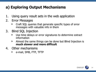 a) Exploring Output Mechanisms Using query result sets in the web application Error Messages Craft SQL queries that generate specific types of error messages with valuable info in them Blind SQL Injection Use time delays or error signatures to determine extract information Almost the same things can be done but Blind Injection is  much slower and more difficult Other mechanisms e-mail, SMB, FTP, TFTP 