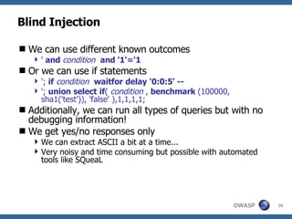 Blind Injection We can use different known outcomes '  and  condition   and '1'='1 Or we can use if statements ';  if   condition   waitfor   delay   '0:0:5' -- ';  union   select   if (  condition  ,  benchmark  (100000, sha1('test')), 'false' ),1,1,1,1; Additionally, we can run all types of queries but with no debugging information! We get yes/no responses only We can extract ASCII a bit at a time... Very noisy and time consuming but possible with automated tools like SQueaL 