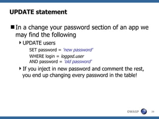 UPDATE statement In a change your password section of an app we may find the following UPDATE users SET password =  'new password' WHERE login =  logged.user AND password =  'old password' If you inject in new password and comment the rest, you end up changing every password in the table! 
