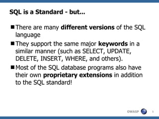 SQL is a Standard - but... There are many  different versions  of the SQL language They support the same major  keywords  in a similar manner (such as SELECT, UPDATE, DELETE, INSERT, WHERE, and others). Most of the SQL database programs also have their own  proprietary extensions  in addition to the SQL standard! 
