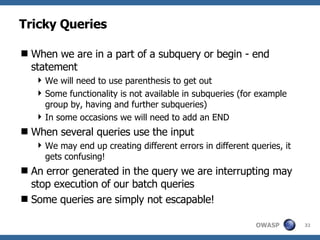 Tricky Queries When we are in a part of a subquery or begin - end statement We will need to use parenthesis to get out Some functionality is not available in subqueries (for example group by, having and further subqueries) In some occasions we will need to add an END When several queries use the input We may end up creating different errors in different queries, it gets confusing! An error generated in the query we are interrupting may stop execution of our batch queries Some queries are simply not escapable! 