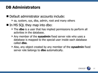 DB Administrators Default administrator accounts include: sa, system, sys, dba, admin, root and many others In MS SQL they map into dbo: The  dbo  is a user that has implied permissions to perform all activities in the database.  Any member of the  sysadmin  fixed server role who uses a database is mapped to the special user inside each database called  dbo .  Also, any object created by any member of the  sysadmin  fixed server role belongs to  dbo  automatically. 