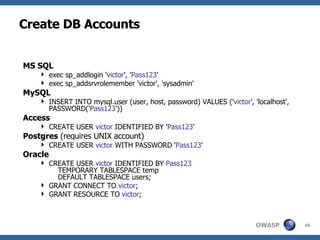 Create DB Accounts MS SQL exec sp_addlogin ' victor ', ' Pass123 ' exec sp_addsrvrolemember 'victor', 'sysadmin' MySQL INSERT INTO mysql.user (user, host, password) VALUES (' victor ', 'localhost', PASSWORD(' Pass123 ')) Access CREATE USER  victor  IDENTIFIED BY ' Pass123 ' Postgres  (requires UNIX account) CREATE USER  victor  WITH PASSWORD ' Pass123 ' Oracle CREATE USER  victor  IDENTIFIED BY  Pass123   TEMPORARY TABLESPACE temp   DEFAULT TABLESPACE users; GRANT CONNECT TO  victor ; GRANT RESOURCE TO  victor ; 
