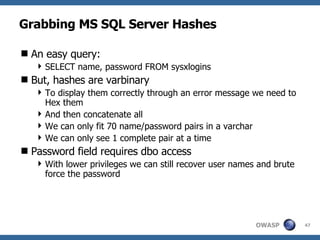 Grabbing MS SQL Server Hashes An easy query: SELECT name, password FROM sysxlogins But, hashes are varbinary  To display them correctly through an error message we need to Hex them And then concatenate all We can only fit 70 name/password pairs in a varchar We can only see 1 complete pair at a time Password field requires dbo access With lower privileges we can still recover user names and brute force the password 