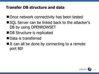 Transfer DB structure and data Once network connectivity has been tested SQL Server can be linked back to the attacker's DB by using OPENROWSET DB Structure is replicated Data is transferred It can all be done by connecting to a remote port 80! 