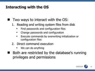 Interacting with the OS Two ways to interact with the OS: Reading and writing system files from disk Find passwords and configuration files Change passwords and configuration Execute commands by overwriting initialization or configuration files Direct command execution We can do anything Both are restricted by the database's running privileges and permissions 