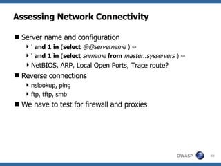 Assessing Network Connectivity Server name and configuration '  and   1 in  ( select   @@servername  ) -- '  and   1 in  ( select   srvname   from   master..sysservers  ) -- NetBIOS, ARP, Local Open Ports, Trace route? Reverse connections nslookup, ping ftp, tftp, smb We have to test for firewall and proxies 