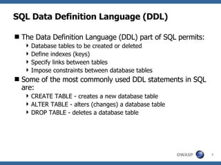 SQL Data Definition Language (DDL) The Data Definition Language (DDL) part of SQL permits: Database tables to be created or deleted Define indexes (keys) Specify links between tables Impose constraints between database tables Some of the most commonly used DDL statements in SQL are:  CREATE TABLE - creates a new database table ALTER TABLE - alters (changes) a database table DROP TABLE - deletes a database table 