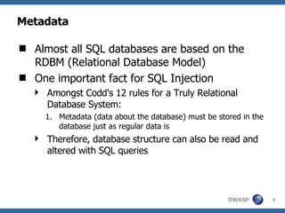 Metadata Almost all SQL databases are based on the RDBM (Relational Database Model) One important fact for SQL Injection Amongst Codd's 12 rules for a Truly Relational Database System: Metadata (data about the database) must be stored in the database just as regular data is Therefore, database structure can also be read and altered with SQL queries 