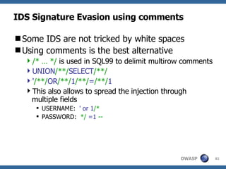 IDS Signature Evasion using comments Some IDS are not tricked by white spaces Using comments is the best alternative /* … */  is used in SQL99 to delimit multirow comments UNION /**/ SELECT /**/ ' /**/ OR /**/ 1 /**/ = /**/ 1 This also allows to spread the injection through multiple fields USERNAME:  ' or   1 /* PASSWORD:  */   =1   -- 