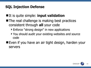 SQL Injection Defense It is quite simple:  input validation The real challenge is making best practices consistent through  all  your code Enforce "strong design" in new applications You should audit your existing websites and source code Even if you have an air tight design, harden your servers 