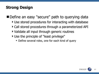 Strong Design Define an easy "secure" path to querying data Use stored procedures for interacting with database Call stored procedures through a parameterized API Validate all input through generic routines Use the principle of "least privilege" Define several roles, one for each kind of query 