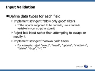 Input Validation Define data types for each field Implement stringent "allow only good" filters If the input is supposed to be numeric, use a numeric variable in your script to store it Reject bad input rather than attempting to escape or modify it Implement stringent "known bad" filters For example: reject "select", "insert", "update", "shutdown", "delete", "drop", "--", "'"  