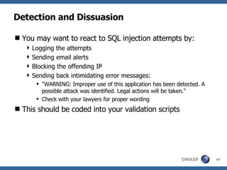 Detection and Dissuasion You may want to react to SQL injection attempts by: Logging the attempts Sending email alerts Blocking the offending IP Sending back intimidating error messages: "WARNING: Improper use of this application has been detected. A possible attack was identified. Legal actions will be taken." Check with your lawyers for proper wording This should be coded into your validation scripts 