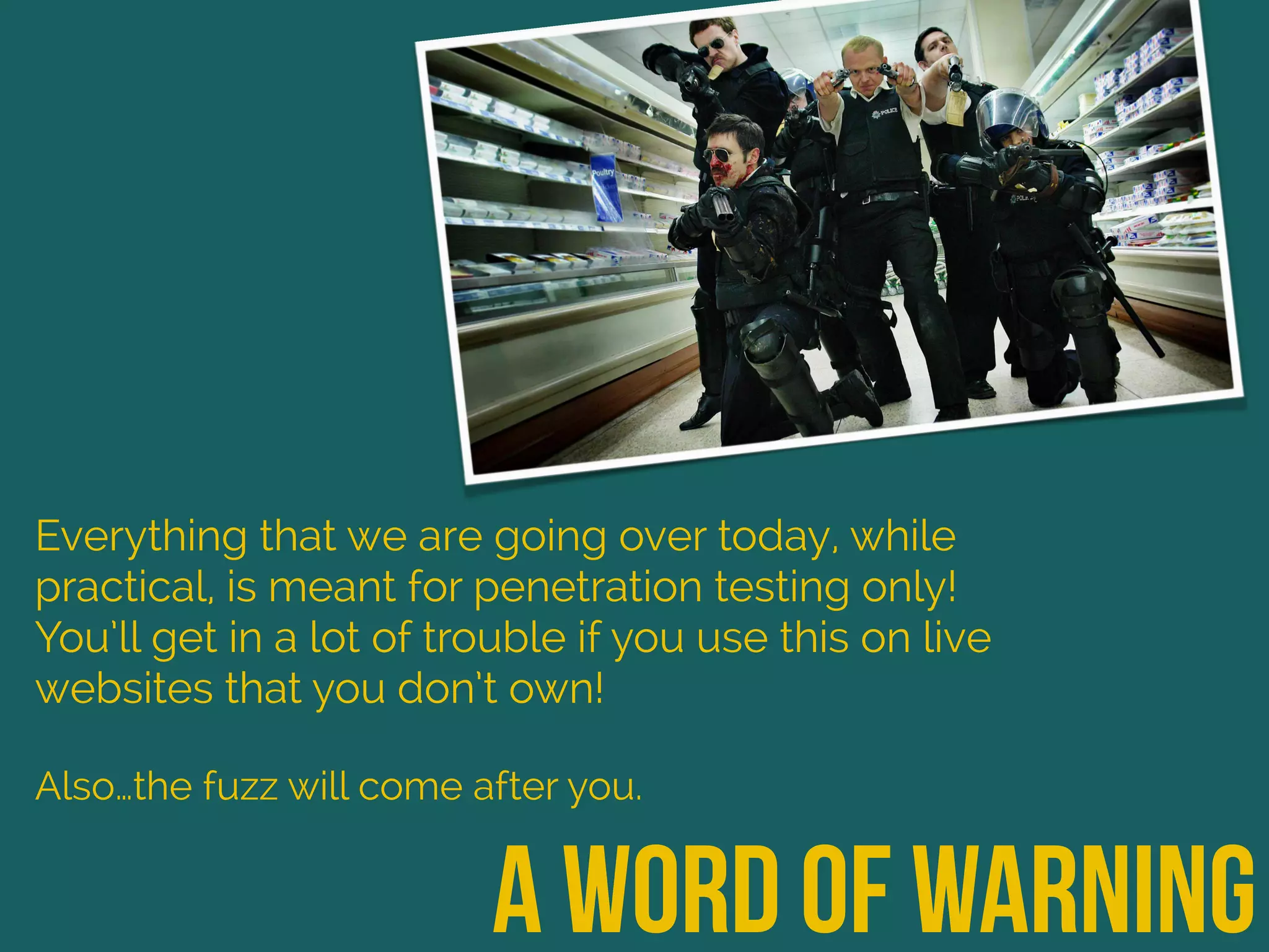 a word of warning
Everything that we are going over today, while
practical, is meant for penetration testing only!
You’ll get in a lot of trouble if you use this on live
websites that you don’t own!
Also…the fuzz will come after you.
 