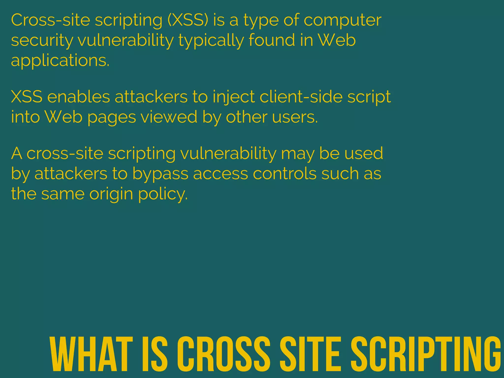 What is cross site scripting
Cross-site scripting (XSS) is a type of computer
security vulnerability typically found in Web
applications.
XSS enables attackers to inject client-side script
into Web pages viewed by other users.
A cross-site scripting vulnerability may be used
by attackers to bypass access controls such as
the same origin policy.
 