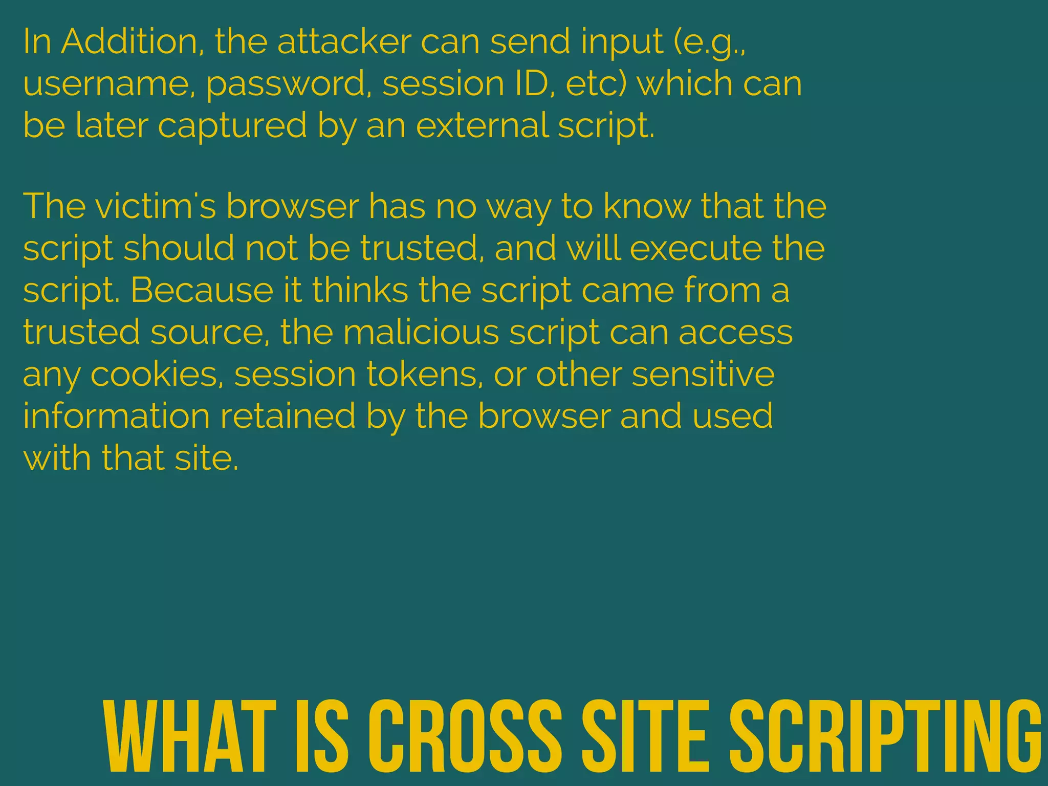 What is cross site scripting
In Addition, the attacker can send input (e.g.,
username, password, session ID, etc) which can
be later captured by an external script.
The victim's browser has no way to know that the
script should not be trusted, and will execute the
script. Because it thinks the script came from a
trusted source, the malicious script can access
any cookies, session tokens, or other sensitive
information retained by the browser and used
with that site.
 