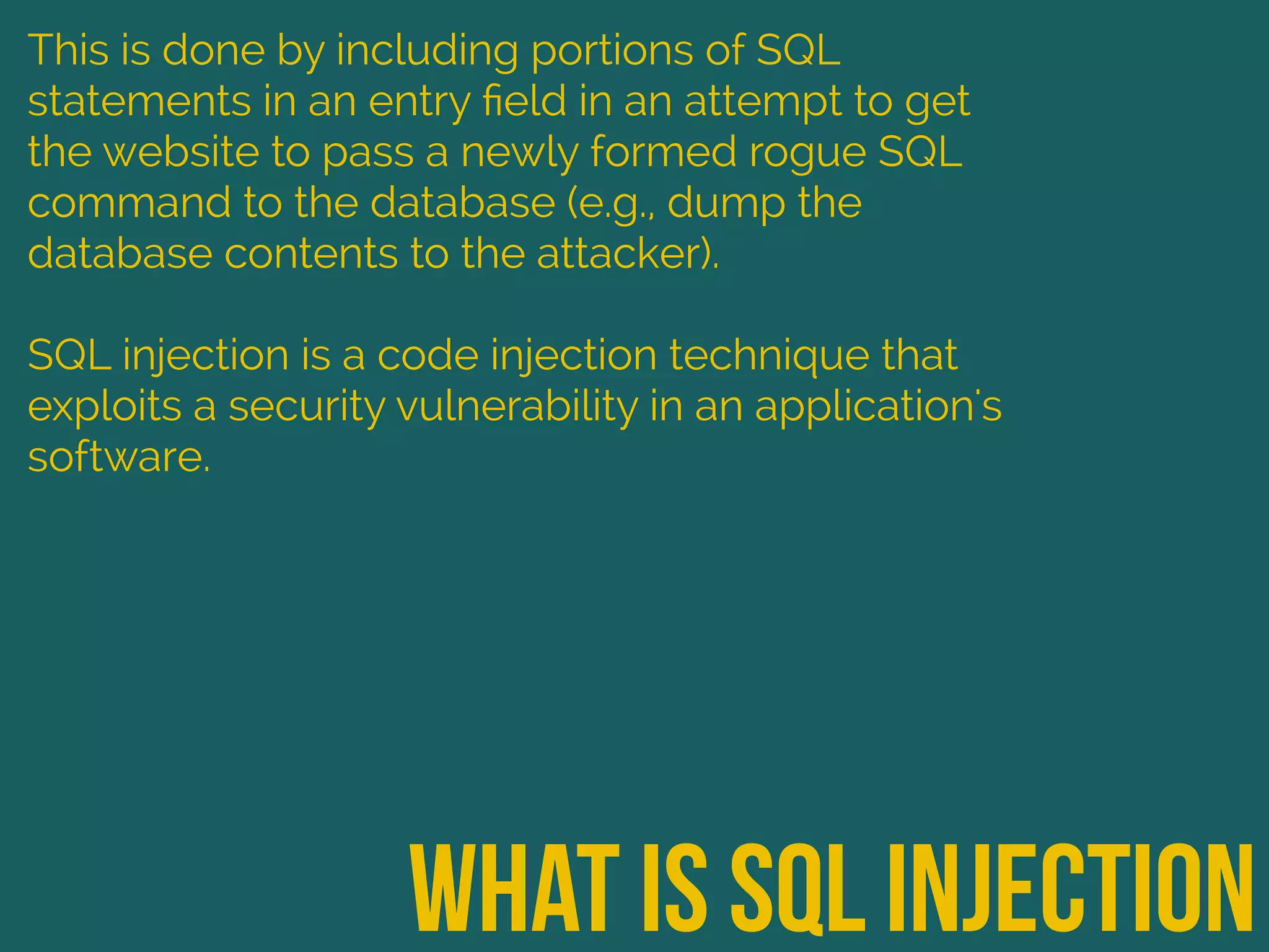 what is sql injection
This is done by including portions of SQL
statements in an entry ﬁeld in an attempt to get
the website to pass a newly formed rogue SQL
command to the database (e.g., dump the
database contents to the attacker).
SQL injection is a code injection technique that
exploits a security vulnerability in an application's
software.
 