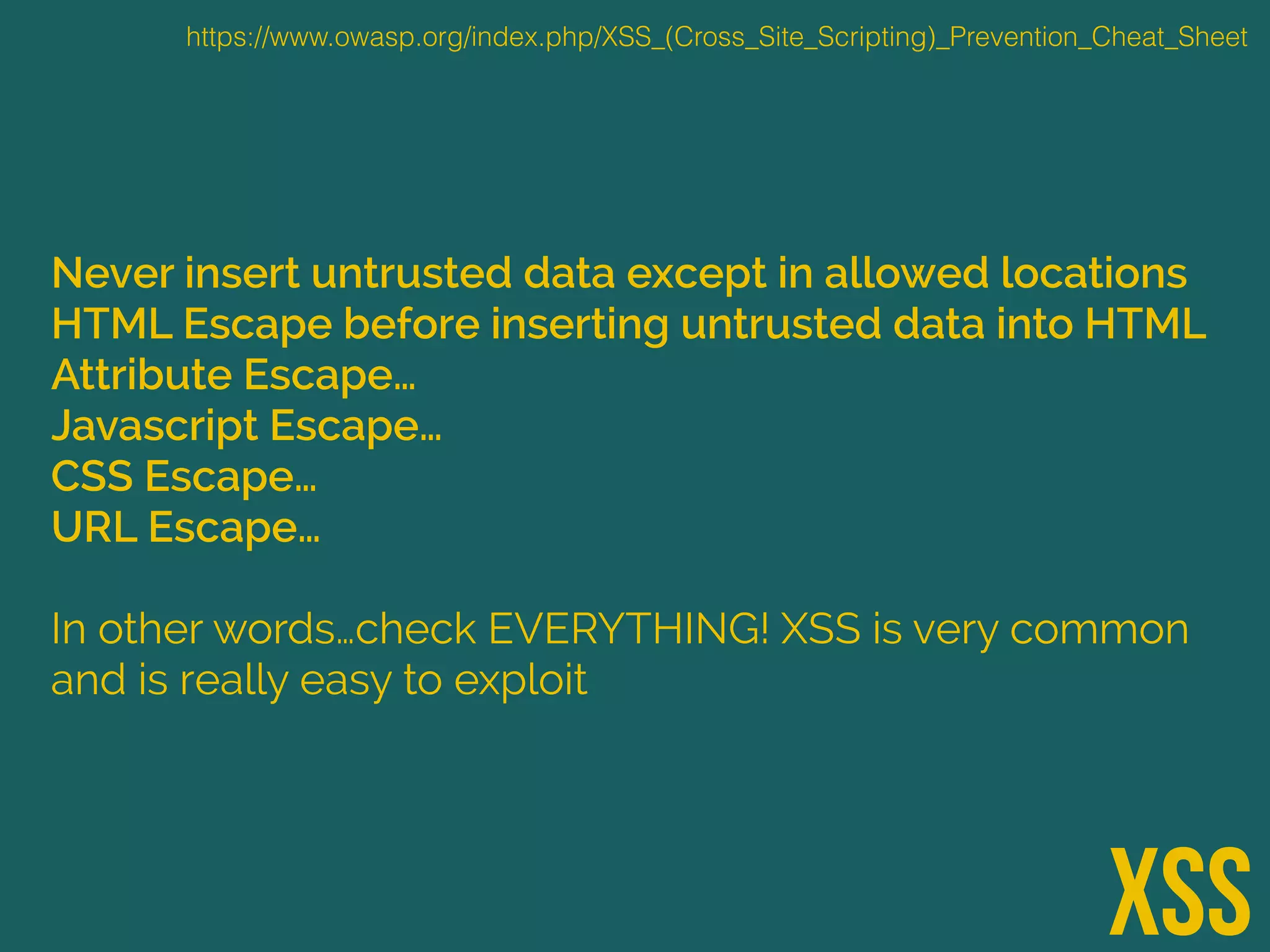 Never insert untrusted data except in allowed locations
HTML Escape before inserting untrusted data into HTML
Attribute Escape…
Javascript Escape…
CSS Escape…
URL Escape…
In other words…check EVERYTHING! XSS is very common
and is really easy to exploit
XSS
https://www.owasp.org/index.php/XSS_(Cross_Site_Scripting)_Prevention_Cheat_Sheet
 