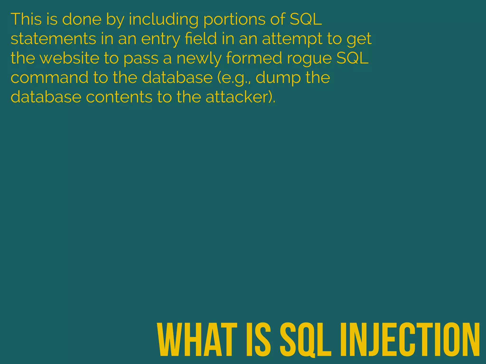what is sql injection
This is done by including portions of SQL
statements in an entry ﬁeld in an attempt to get
the website to pass a newly formed rogue SQL
command to the database (e.g., dump the
database contents to the attacker).
 