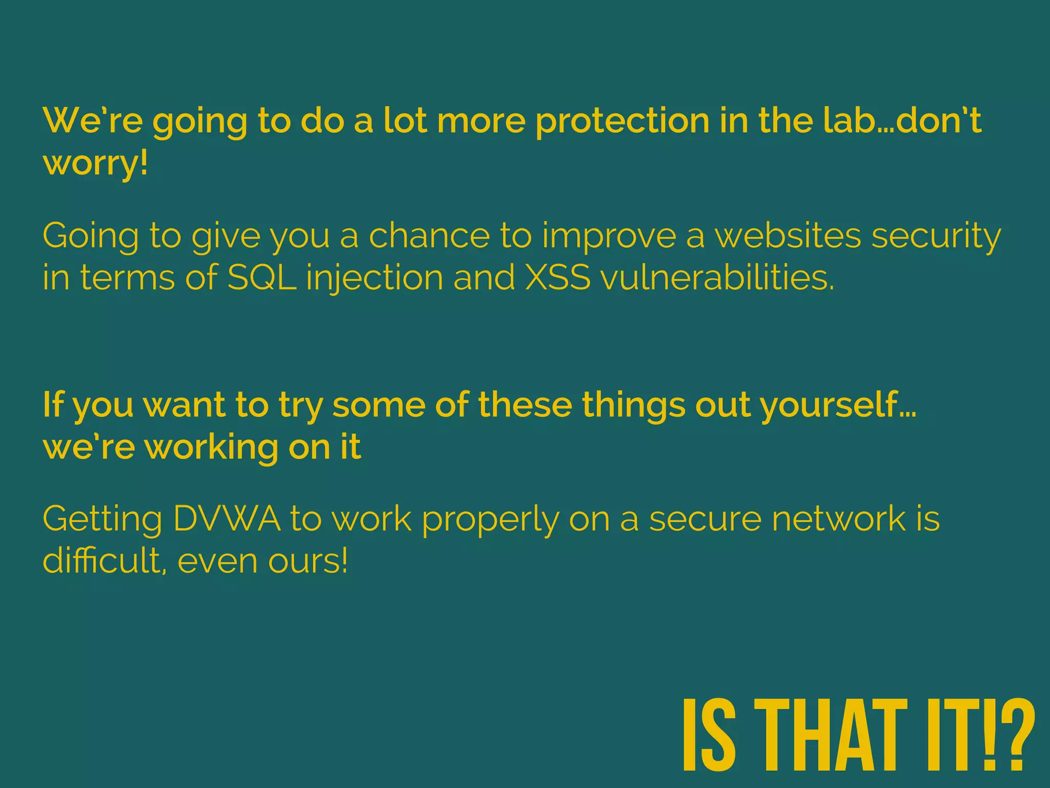 We’re going to do a lot more protection in the lab…don’t
worry!
is that it!?
Going to give you a chance to improve a websites security
in terms of SQL injection and XSS vulnerabilities.
If you want to try some of these things out yourself…
we’re working on it
Getting DVWA to work properly on a secure network is
diﬃcult, even ours!
 