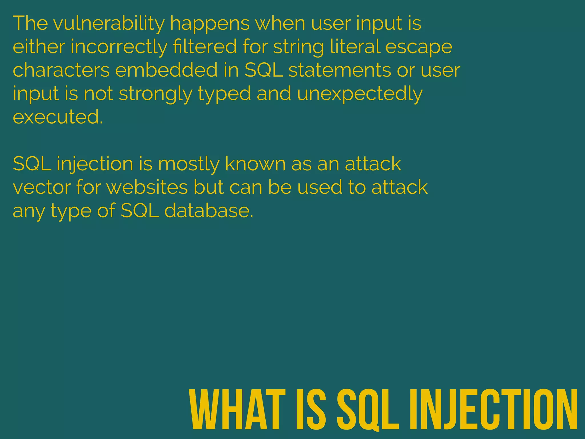 what is sql injection
The vulnerability happens when user input is
either incorrectly ﬁltered for string literal escape
characters embedded in SQL statements or user
input is not strongly typed and unexpectedly
executed.
SQL injection is mostly known as an attack
vector for websites but can be used to attack
any type of SQL database.
 