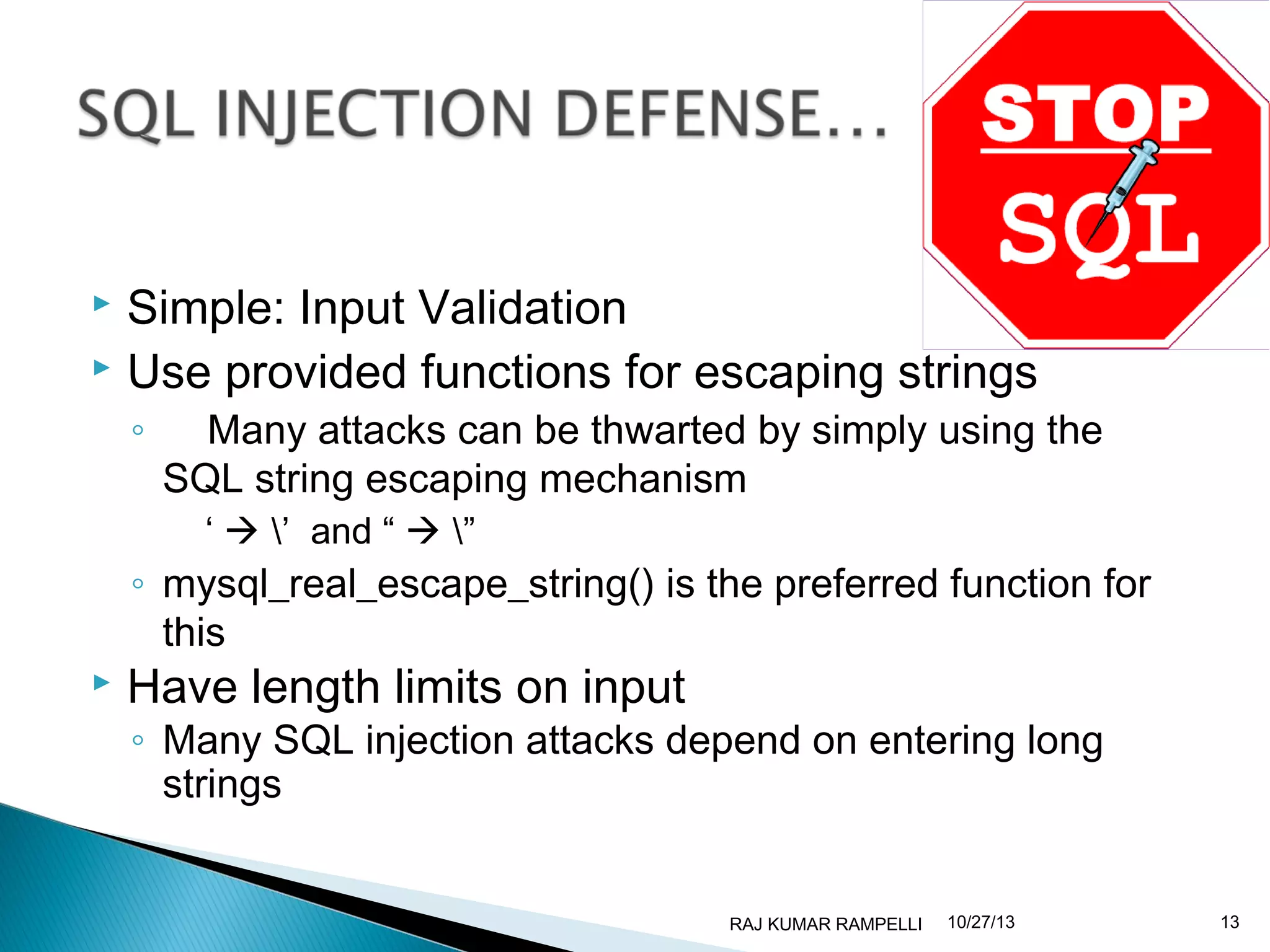 Simple: Input Validation
 Use provided functions for escaping strings


◦

Many attacks can be thwarted by simply using the
SQL string escaping mechanism
‘  ’ and “  ”

◦ mysql_real_escape_string() is the preferred function for
this



Have length limits on input

◦ Many SQL injection attacks depend on entering long
strings

RAJ KUMAR RAMPELLI

10/27/13

13

 