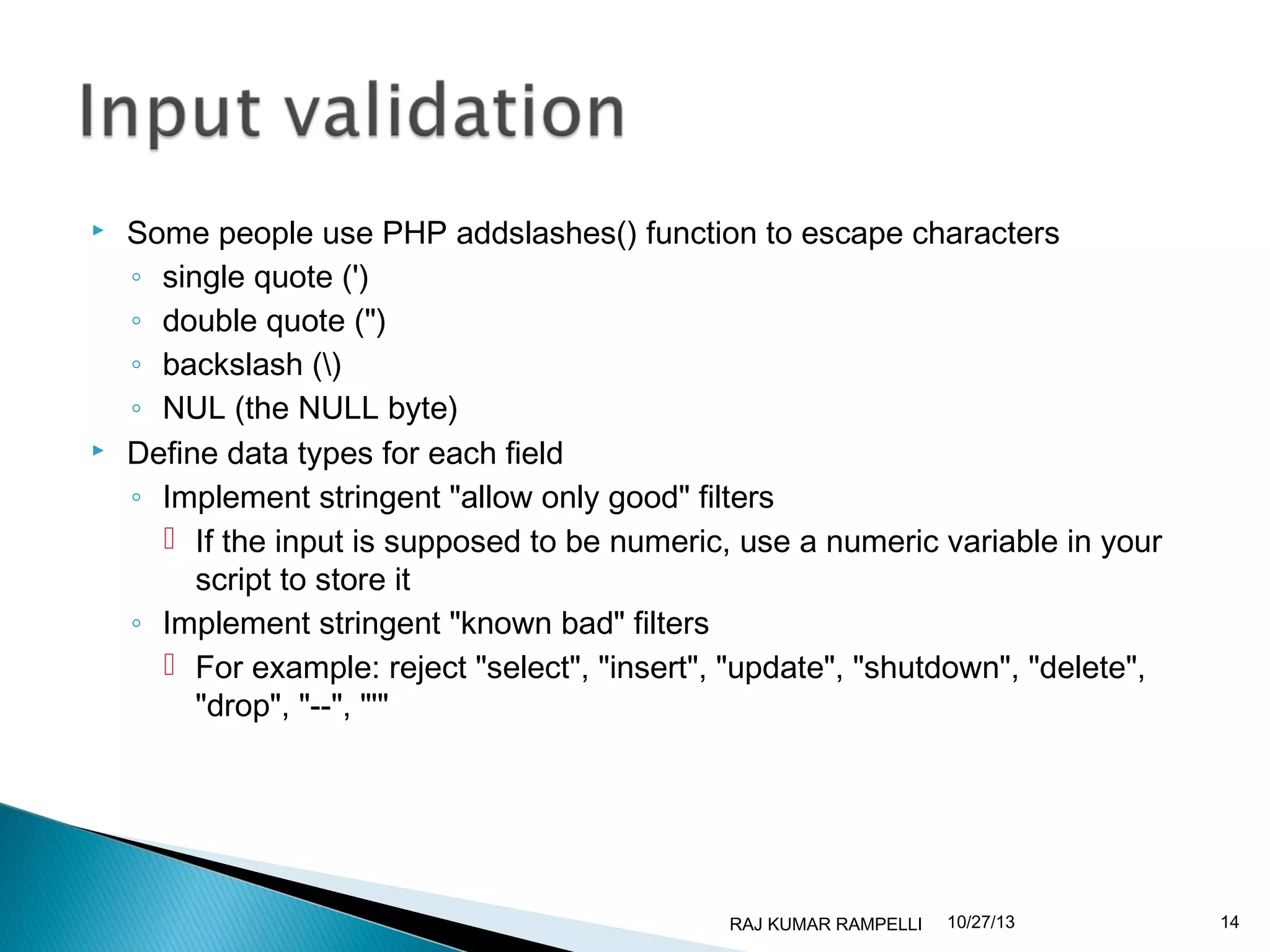 



Some people use PHP addslashes() function to escape characters
◦ single quote (')
◦ double quote (")
◦ backslash ()
◦ NUL (the NULL byte)
Define data types for each field
◦ Implement stringent "allow only good" filters
 If the input is supposed to be numeric, use a numeric variable in your
script to store it
◦ Implement stringent "known bad" filters
 For example: reject "select", "insert", "update", "shutdown", "delete",
"drop", "--", "'"

RAJ KUMAR RAMPELLI

10/27/13

14

 