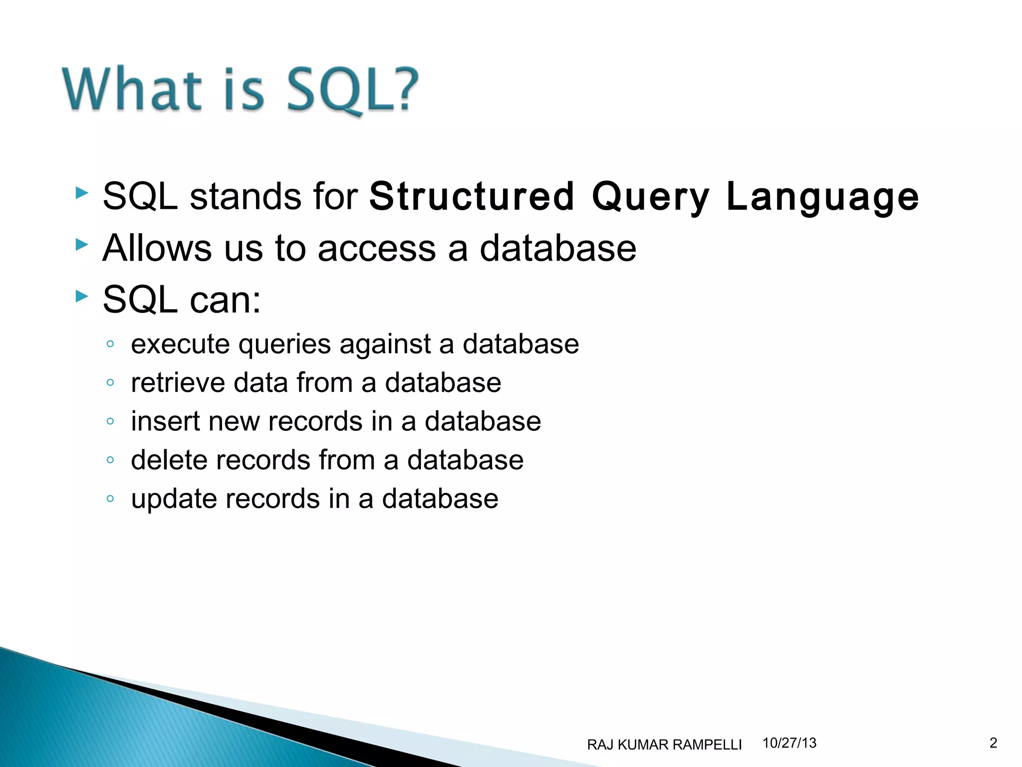 SQL stands for Structured Query Language
 Allows us to access a database
 SQL can:


◦
◦
◦
◦
◦

execute queries against a database
retrieve data from a database
insert new records in a database
delete records from a database
update records in a database

RAJ KUMAR RAMPELLI

10/27/13

2

 