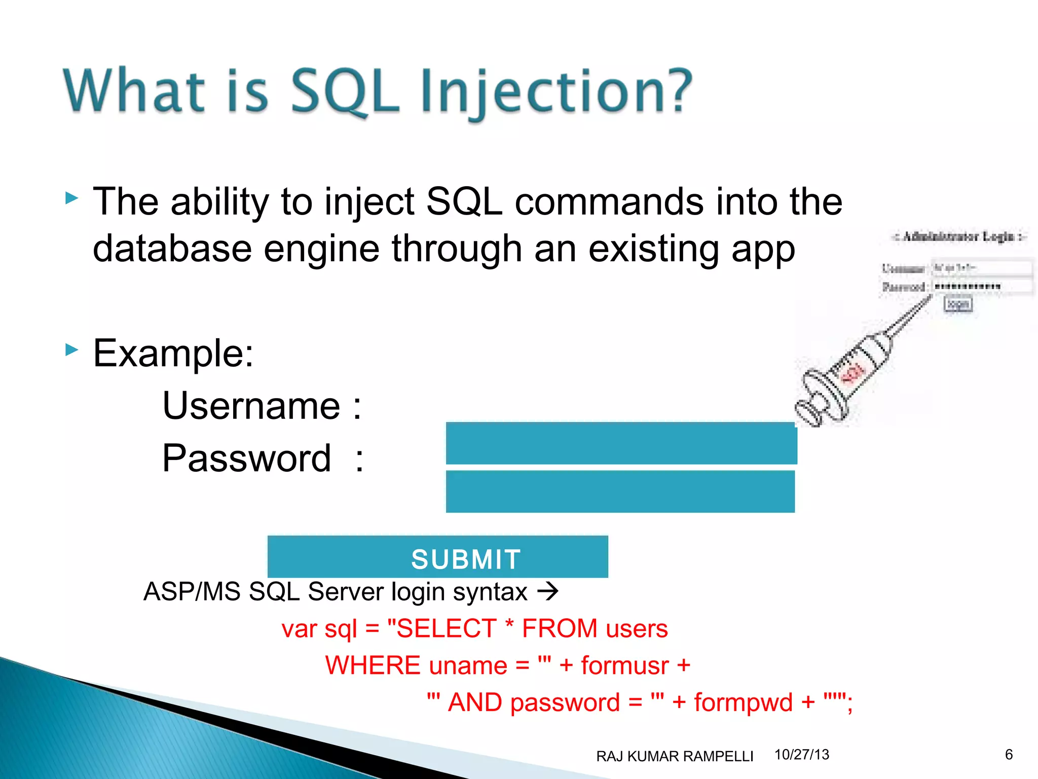 

The ability to inject SQL commands into the
database engine through an existing application.



Example:
Username :
Password :
SUBMIT
ASP/MS SQL Server login syntax 
var sql = "SELECT * FROM users
WHERE uname = '" + formusr +
"' AND password = '" + formpwd + "'";
RAJ KUMAR RAMPELLI

10/27/13

6

 