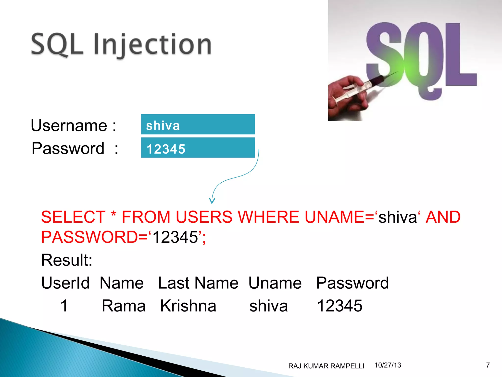 Username :
Password :

shiva
12345

SELECT * FROM USERS WHERE UNAME=‘shiva‘ AND
PASSWORD=‘12345’;
Result:
UserId Name Last Name Uname Password
1
Rama Krishna
shiva
12345

RAJ KUMAR RAMPELLI

10/27/13

7

 